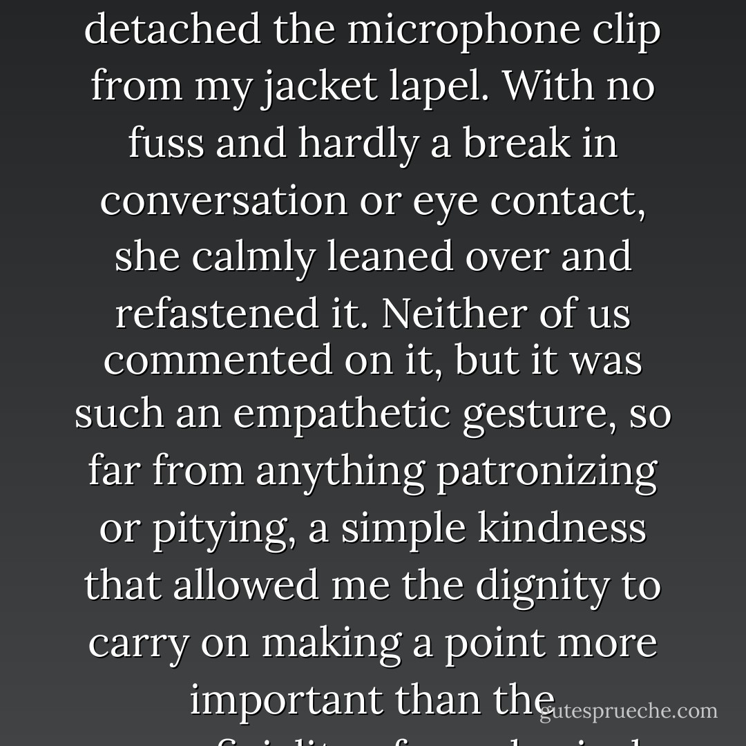 And the second [thing about the CBS EVENING NEWS that stands out in the mind of Michael J. Fox] was something Katie did later in the interview, as the drugs kicked in and the tremors segued into the jerkiness of dyskinesias. Somewhere in the contortions of making a point, my left arm detached the microphone clip from my jacket lapel. With no fuss and hardly a break in conversation or eye contact, she calmly leaned over and refastened it. Neither of us commented on it, but it was such an empathetic gesture, so far from anything patronizing or pitying, a simple kindness that allowed me the dignity to carry on making a point more important than the superficiality of my physical circumstance...<br /><br />...One thing was abundantly clear though, whether or not she was able to forget how much she liked me: with that single act of consideration, she made it abundantly clear how much she loved her father. - Michael J. Fox