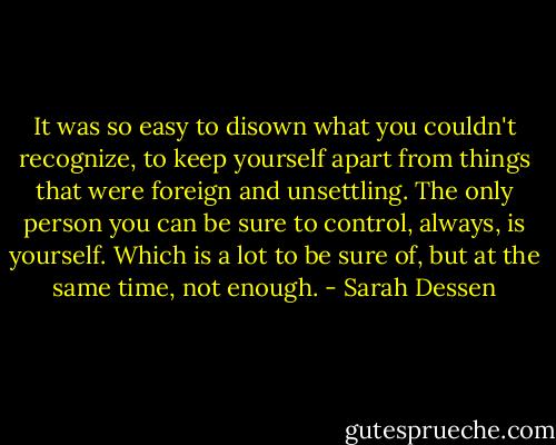 It was so easy to disown what you couldn't recognize, to keep yourself apart from things that were foreign and unsettling. The only person you can be sure to control, always, is yourself. Which is a lot to be sure of, but at the same time, not enough. - Sarah Dessen