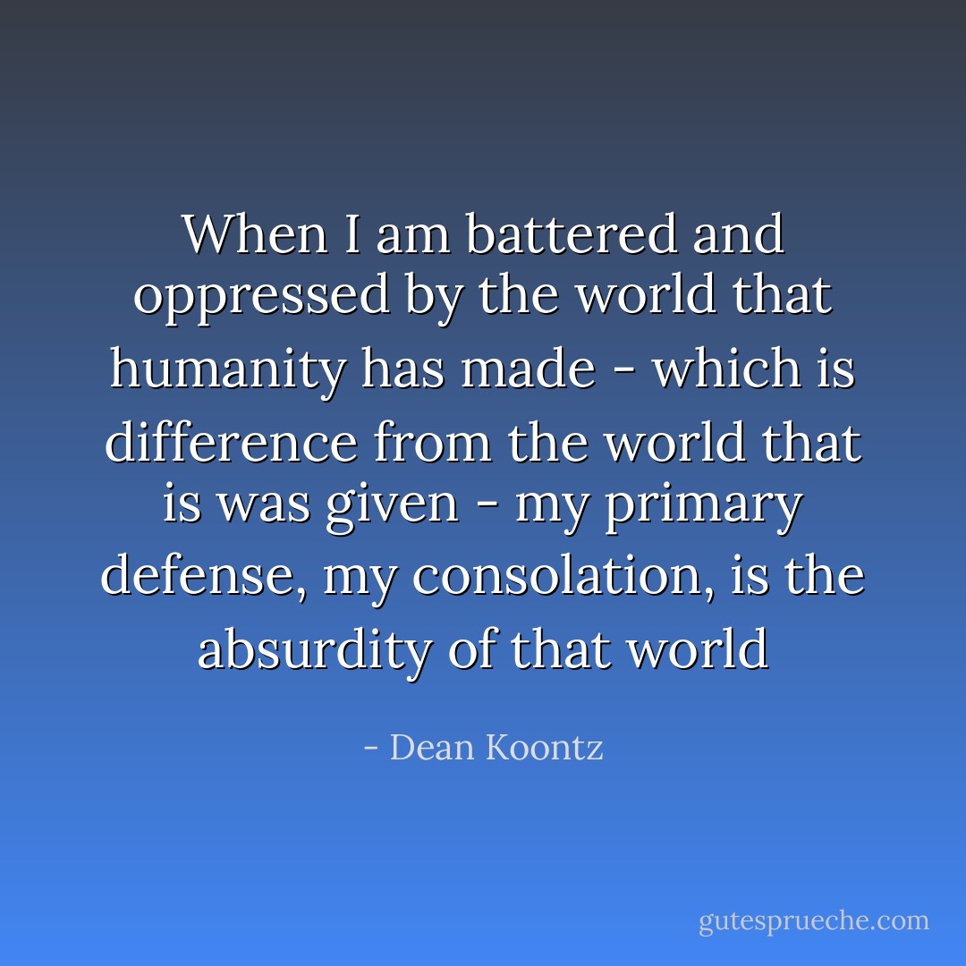When I am battered and oppressed by the world that humanity has made - which is difference from the world that is was given - my primary defense, my consolation, is the absurdity of that world - Dean Koontz