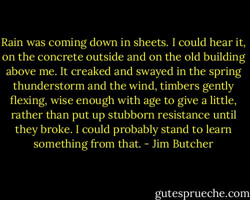 Rain was coming down in sheets. I could hear it, on the concrete outside and on the old building above me. It creaked and swayed in the spring thunderstorm and the wind, timbers gently flexing, wise enough with age to give a little, rather than put up stubborn resistance until they broke. I could probably stand to learn something from that. - Jim Butcher