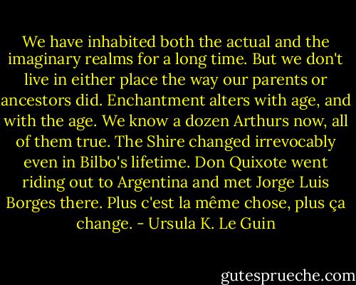 We have inhabited both the actual and the imaginary realms for a long time. But we don't live in either place the way our parents or ancestors did. Enchantment alters with age, and with the age.<br />We know a dozen Arthurs now, all of them true. The Shire changed irrevocably even in Bilbo's lifetime. Don Quixote went riding out to Argentina and met Jorge Luis Borges there. Plus c'est la même chose, plus ça change. - Ursula K. Le Guin