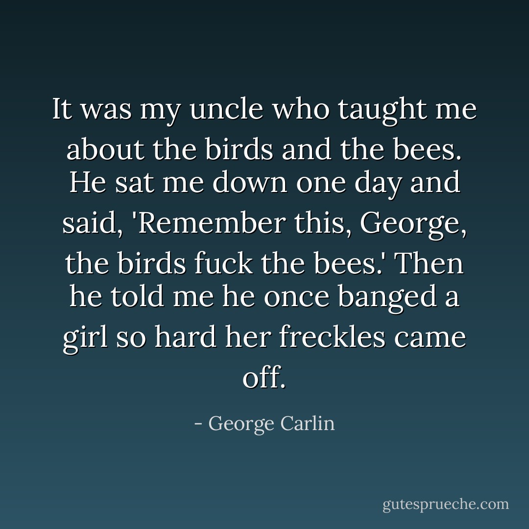 It was my uncle who taught me about the birds and the bees. He sat me down one day and said, 'Remember this, George, the birds fuck the bees.' Then he told me he once banged a girl so hard her freckles came off. - George Carlin