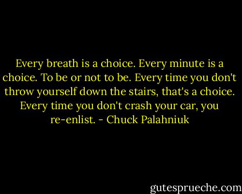Every breath is a choice. Every minute is a choice. To be or not to be. Every time you don't throw yourself down the stairs, that's a choice. Every time you don't crash your car, you re-enlist. - Chuck Palahniuk
