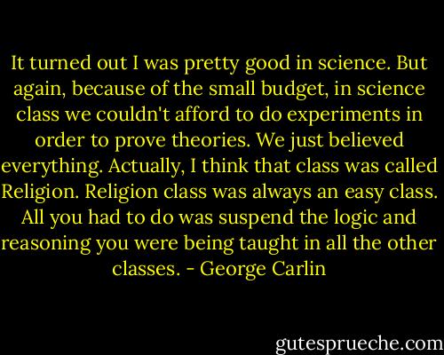 It turned out I was pretty good in science. But again, because of the small budget, in science class we couldn't afford to do experiments in order to prove theories. We just believed everything. Actually, I think that class was called Religion. Religion class was always an easy class. All you had to do was suspend the logic and reasoning you were being taught in all the other classes. - George Carlin