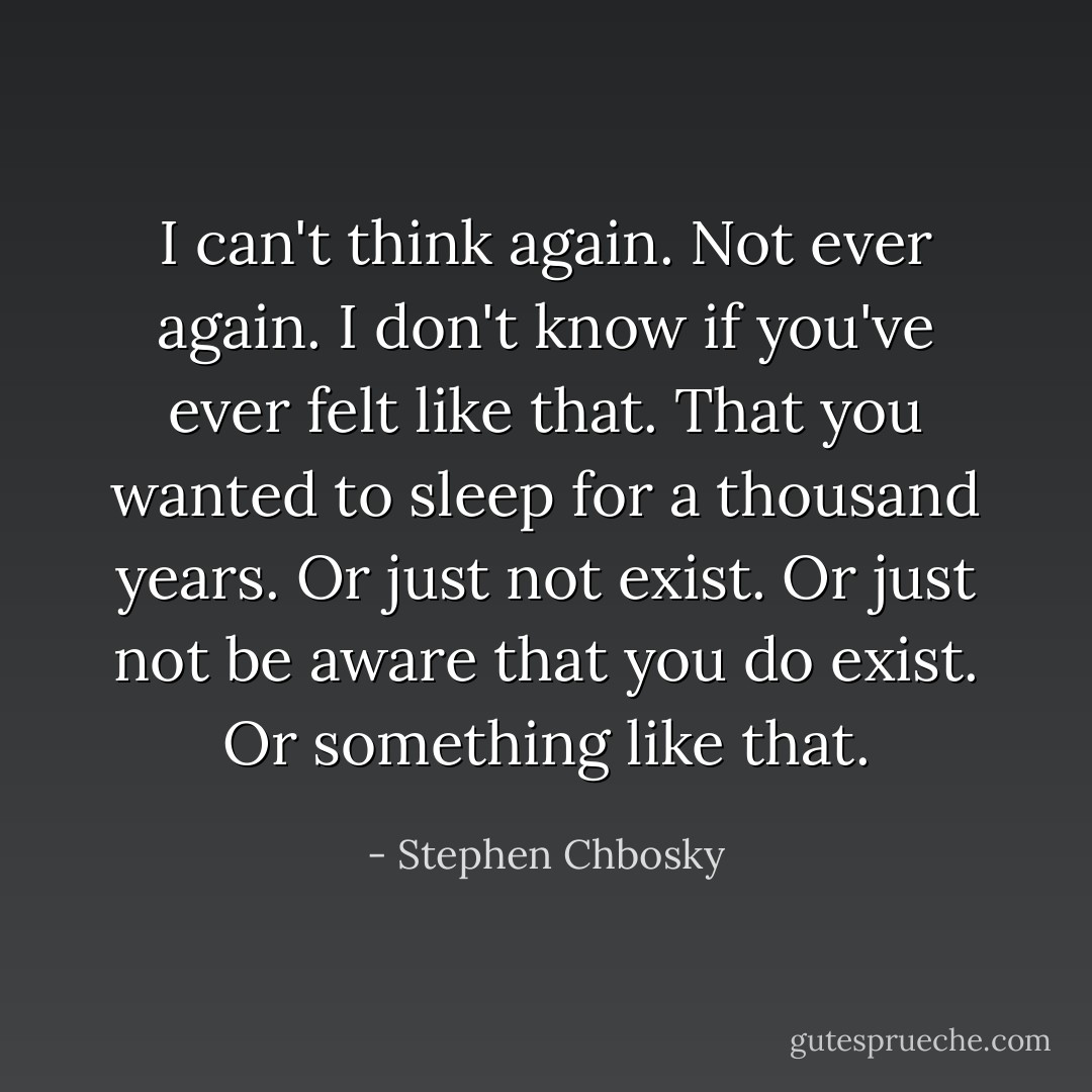 I can't think again. Not ever again. I don't know if you've ever felt like that. That you wanted to sleep for a thousand years. Or just not exist. Or just not be aware that you do exist. Or something like that. - Stephen Chbosky