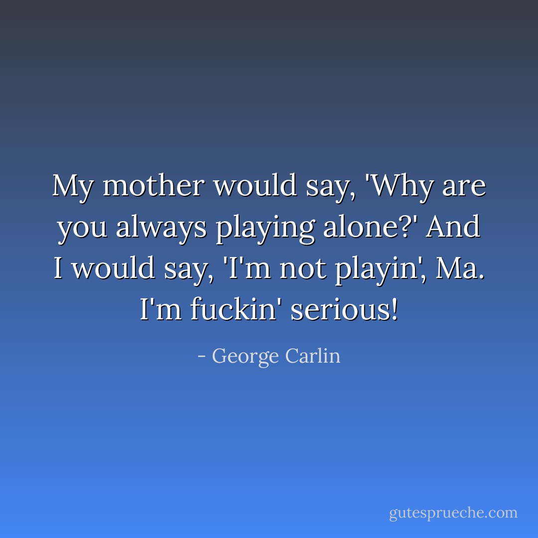 My mother would say, 'Why are you always playing alone?' And I would say, 'I'm not playin', Ma. I'm fuckin' serious! - George Carlin