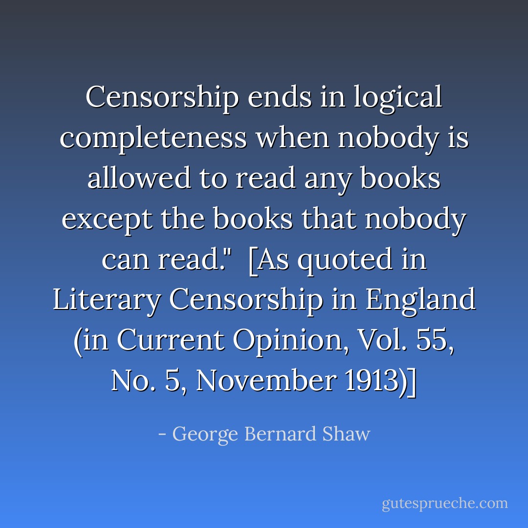 Censorship ends in logical completeness when nobody is allowed to read any books except the books that nobody <i>can</i> read."<br /><br />[As quoted in <i>Literary Censorship in England</i> (in <i>Current Opinion</i>, Vol. 55, No. 5, November 1913)] - George Bernard Shaw