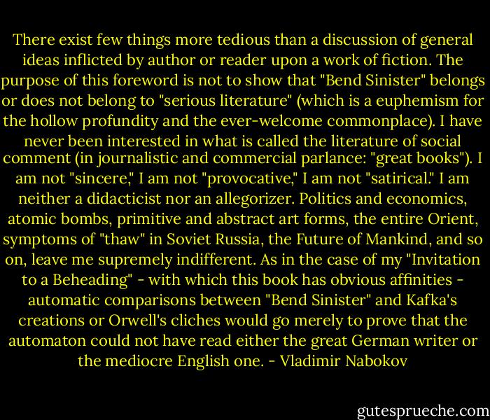 There exist few things more tedious than a discussion of general ideas inflicted by author or reader upon a work of fiction. The purpose of this foreword is not to show that "Bend Sinister" belongs or does not belong to "serious literature" (which is a euphemism for the hollow profundity and the ever-welcome commonplace). I have never been interested in what is called the literature of social comment (in journalistic and commercial parlance: "great books"). I am not "sincere," I am not "provocative," I am not "satirical." I am neither a didacticist nor an allegorizer. Politics and economics, atomic bombs, primitive and abstract art forms, the entire Orient, symptoms of "thaw" in Soviet Russia, the Future of Mankind, and so on, leave me supremely indifferent. As in the case of my "Invitation to a Beheading" - with which this book has obvious affinities - automatic comparisons between "Bend Sinister" and Kafka's creations or Orwell's cliches would go merely to prove that the automaton could not have read either the great German writer or the mediocre English one. - Vladimir Nabokov