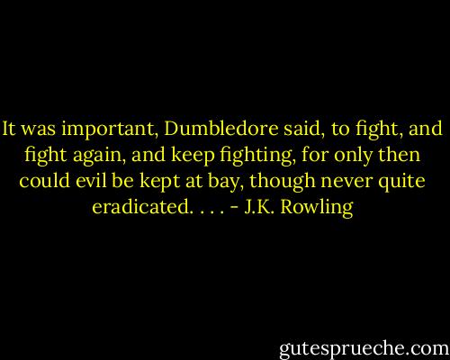 It was important, Dumbledore said, to fight, and fight again, and keep fighting, for only then could evil be kept at bay, though never quite eradicated. . . . - J.K. Rowling