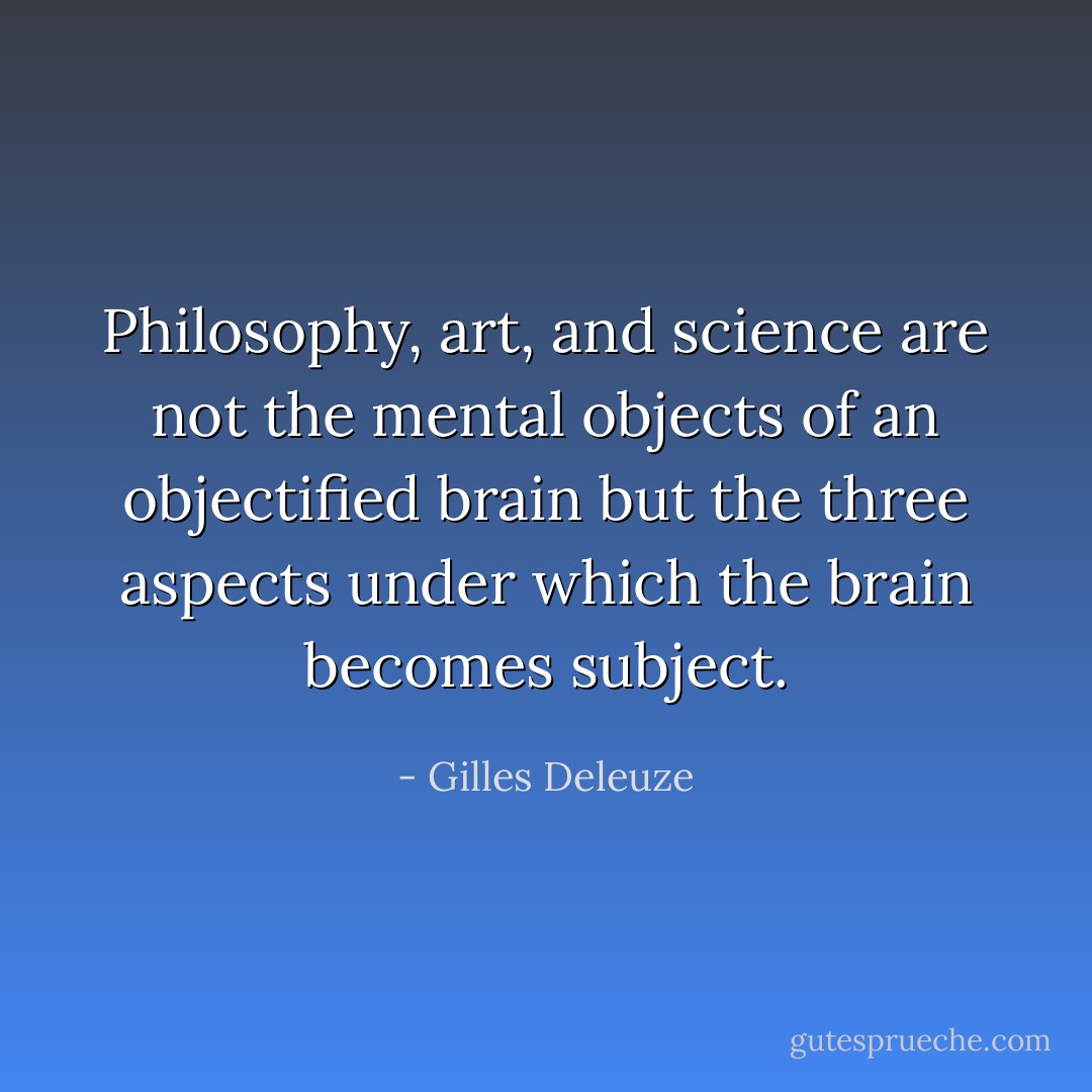 Philosophy, art, and science are not the mental objects of an objectified brain but the three aspects under which the brain becomes subject. - Gilles Deleuze