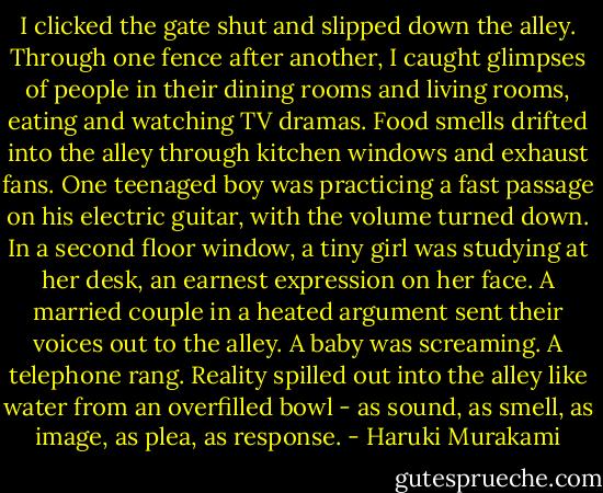 I clicked the gate shut and slipped down the alley. Through one fence after another, I caught glimpses of people in their dining rooms and living rooms, eating and watching TV dramas. Food smells drifted into the alley through kitchen windows and exhaust fans. One teenaged boy was practicing a fast passage on his electric guitar, with the volume turned down. In a second floor window, a tiny girl was studying at her desk, an earnest expression on her face. A married couple in a heated argument sent their voices out to the alley. A baby was screaming. A telephone rang. Reality spilled out into the alley like water from an overfilled bowl - as sound, as smell, as image, as plea, as response. - Haruki Murakami
