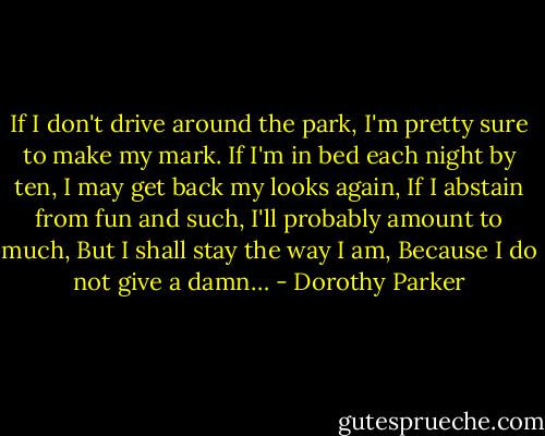 If I don't drive around the park,<br />I'm pretty sure to make my mark.<br />If I'm in bed each night by ten,<br />I may get back my looks again,<br />If I abstain from fun and such,<br />I'll probably amount to much,<br />But I shall stay the way I am,<br />Because I do not give a damn… - Dorothy Parker