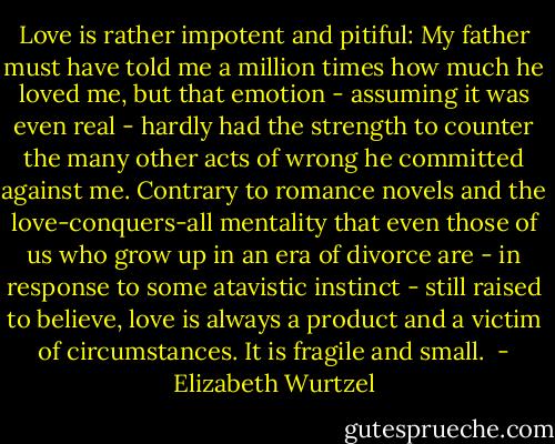 Love is rather impotent and pitiful: My father must have told me a million times how much he loved me, but that emotion - assuming it was even real - hardly had the strength to counter the many other acts of wrong he committed against me. Contrary to romance novels and the love-conquers-all mentality that even those of us who grow up in an era of divorce are - in response to some atavistic instinct - still raised to believe, love is always a product and a victim of circumstances. It is fragile and small.  - Elizabeth Wurtzel