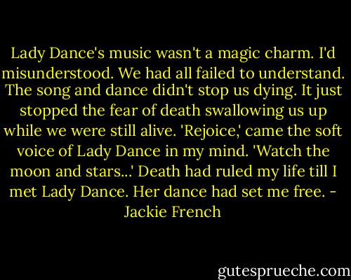 Lady Dance's music wasn't a magic charm. I'd misunderstood. We had all failed to understand. The song and dance didn't stop us dying. It just stopped the fear of death swallowing us up while we were still alive. 'Rejoice,' came the soft voice of Lady Dance in my mind. 'Watch the moon and stars...' Death had ruled my life till I met Lady Dance. Her dance had set me free. - Jackie French