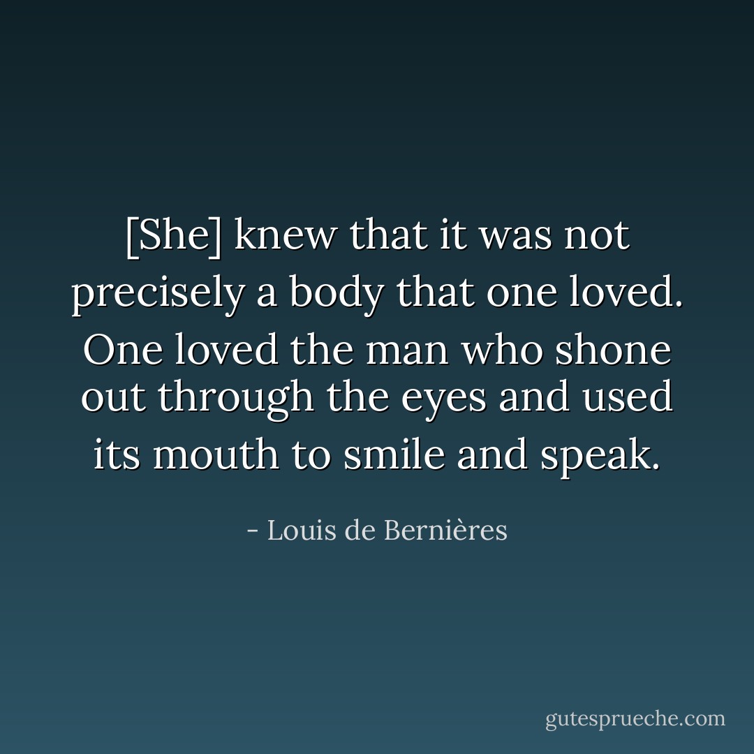 [She] knew that it was not precisely a body that one loved. One loved the man who shone out through the eyes and used its mouth to smile and speak. - Louis de Bernières