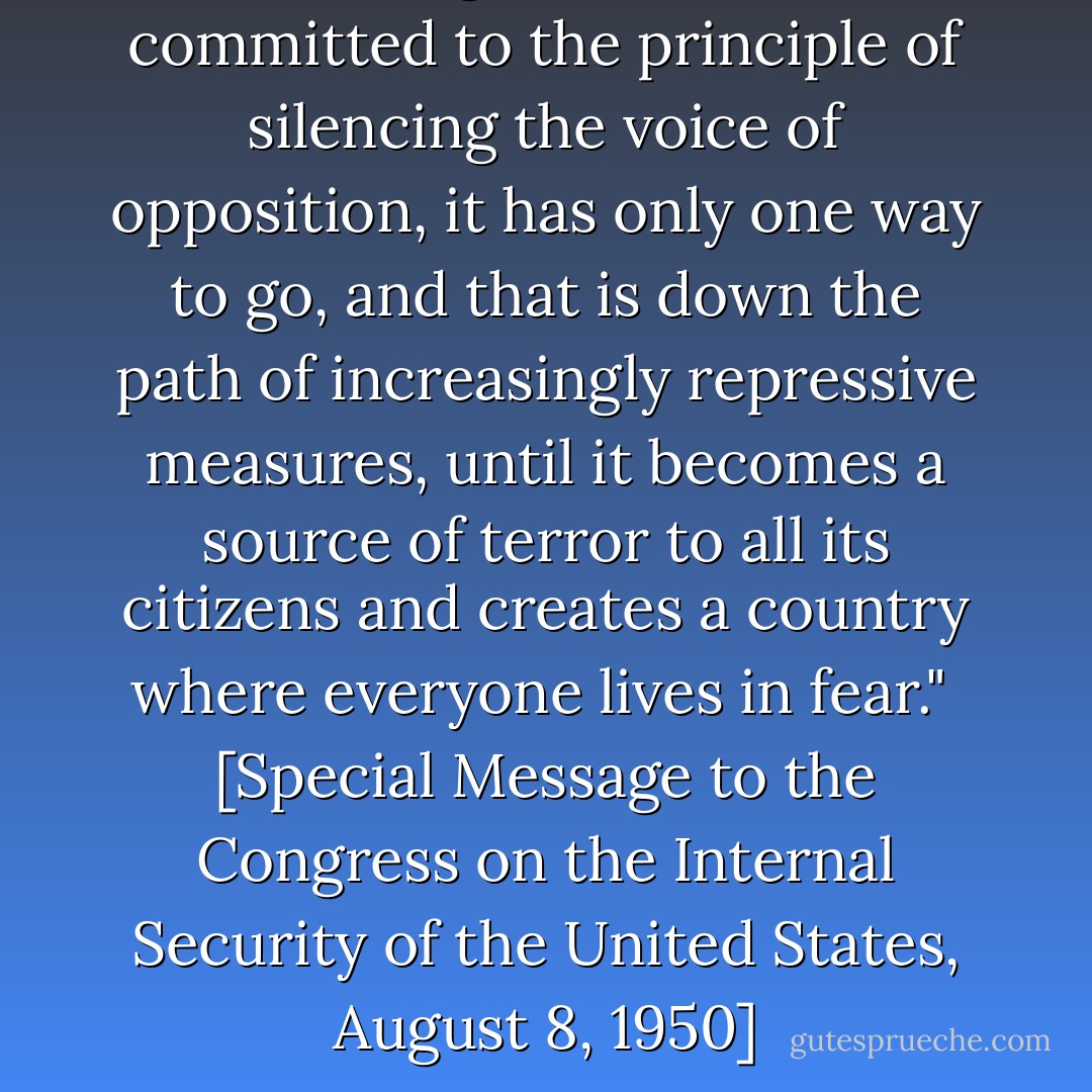 Once a government is committed to the principle of silencing the voice of opposition, it has only one way to go, and that is down the path of increasingly repressive measures, until it becomes a source of terror to all its citizens and creates a country where everyone lives in fear."<br /><br />[<i>Special Message to the Congress on the Internal Security of the United States</i>, August 8, 1950] - Harry Truman