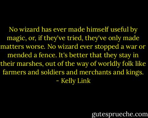 No wizard has ever made himself useful by magic, or, if they've tried, they've only made matters worse. No wizard ever stopped a war or mended a fence. It's better that they stay in their marshes, out of the way of worldly folk like farmers and soldiers and merchants and kings. - Kelly Link