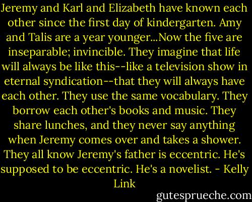 Jeremy and Karl and Elizabeth have known each other since the first day of kindergarten. Amy and Talis are a year younger...Now the five are inseparable; invincible. They imagine that life will always be like this--like a television show in eternal syndication--that they will always have each other. They use the same vocabulary. They borrow each other's books and music. They share lunches, and they never say anything when Jeremy comes over and takes a shower. They all know Jeremy's father is eccentric. He's supposed to be eccentric. He's a novelist. - Kelly Link