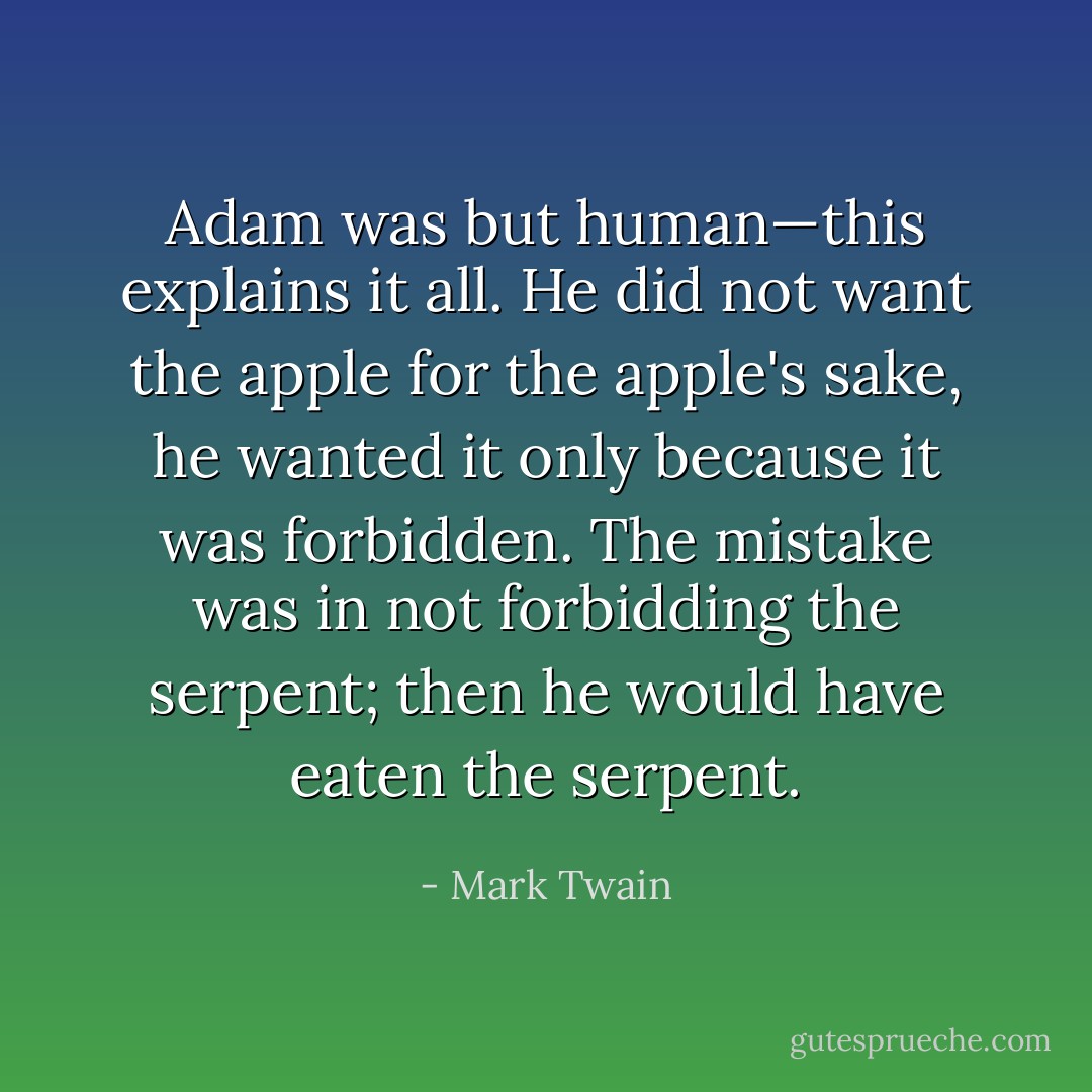 Adam was but human—this explains it all. He did not want the apple for the apple's sake, he wanted it only because it was forbidden. The mistake was in not forbidding the serpent; then he would have eaten the serpent. - Mark Twain