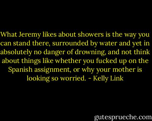 What Jeremy likes about showers is the way you can stand there, surrounded by water and yet in absolutely no danger of drowning, and not think about things like whether you fucked up on the Spanish assignment, or why your mother is looking so worried. - Kelly Link