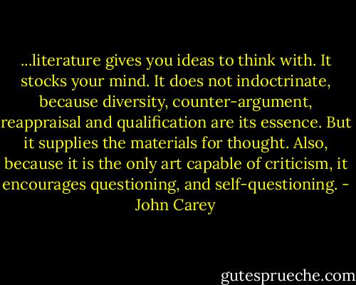 ...literature gives you ideas to think with. It stocks your mind. It does not indoctrinate, because diversity, counter-argument, reappraisal and qualification are its essence. But it supplies the materials for thought. Also, because it is the only art capable of criticism, it encourages questioning, and self-questioning. - John Carey