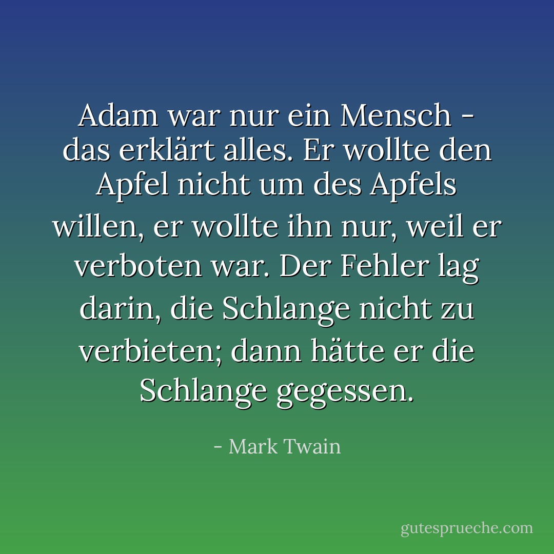 Adam war nur ein Mensch - das erklärt alles. Er wollte den Apfel nicht um des Apfels willen, er wollte ihn nur, weil er verboten war. Der Fehler lag darin, die Schlange nicht zu verbieten; dann hätte er die Schlange gegessen. - Mark Twain<