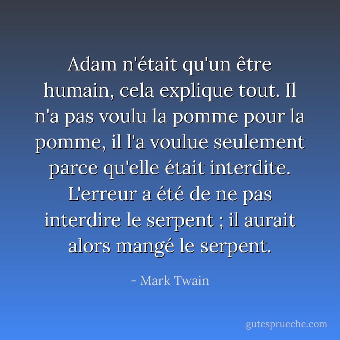 Adam n'était qu'un être humain, cela explique tout. Il n'a pas voulu la pomme pour la pomme, il l'a voulue seulement parce qu'elle était interdite. L'erreur a été de ne pas interdire le serpent ; il aurait alors mangé le serpent. - Mark Twain