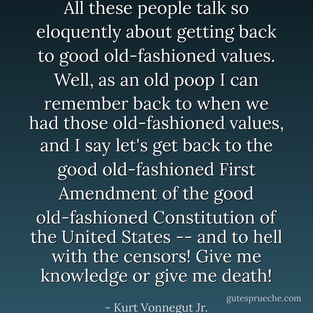 All these people talk so eloquently about getting back to good old-fashioned values. Well, as an old poop I can remember back to when we had those old-fashioned values, and I say let's get back to the good old-fashioned First Amendment of the good old-fashioned Constitution of the United States -- and to hell with the censors! Give me knowledge or give me death! - Kurt Vonnegut Jr.