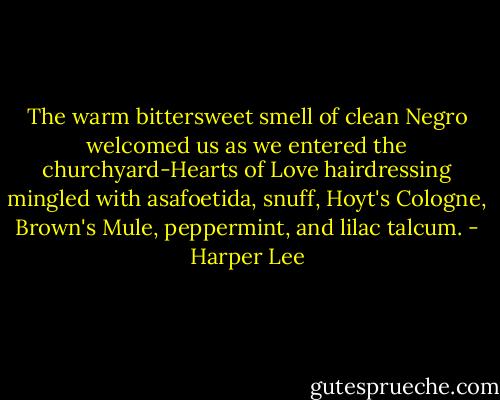 The warm bittersweet smell of clean Negro welcomed us as we entered the churchyard-Hearts of Love hairdressing mingled with asafoetida, snuff, Hoyt's Cologne, Brown's Mule, peppermint, and lilac talcum. - Harper Lee