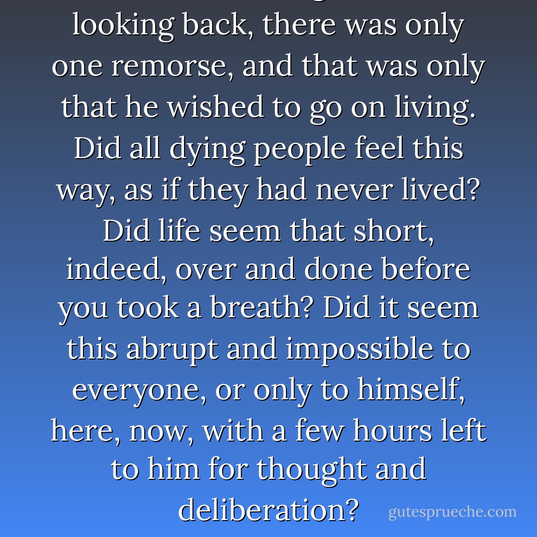 From this outer edge of his life, looking back, there was only one remorse, and that was only that he wished to go on living. Did all dying people feel this way, as if they had never lived? Did life seem that short, indeed, over and done before you took a breath? Did it seem this abrupt and impossible to everyone, or only to himself, here, now, with a few hours left to him for thought and deliberation? - Ray Bradbury