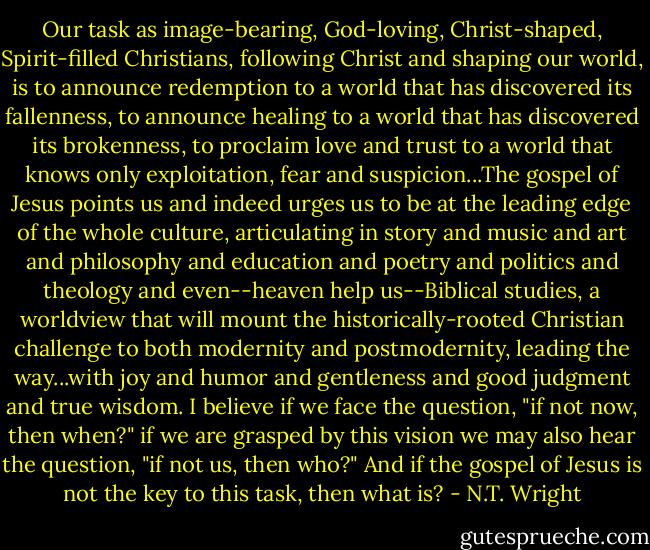 Our task as image-bearing, God-loving, Christ-shaped, Spirit-filled Christians, following Christ and shaping our world, is to announce redemption to a world that has discovered its fallenness, to announce healing to a world that has discovered its brokenness, to proclaim love and trust to a world that knows only exploitation, fear and suspicion...The gospel of Jesus points us and indeed urges us to be at the leading edge of the whole culture, articulating in story and music and art and philosophy and education and poetry and politics and theology and even--heaven help us--Biblical studies, a worldview that will mount the historically-rooted Christian challenge to both modernity and postmodernity, leading the way...with joy and humor and gentleness and good judgment and true wisdom. I believe if we face the question, "if not now, then when?" if we are grasped by this vision we may also hear the question, "if not us, then who?" And if the gospel of Jesus is not the key to this task, then what is? - N.T. Wright