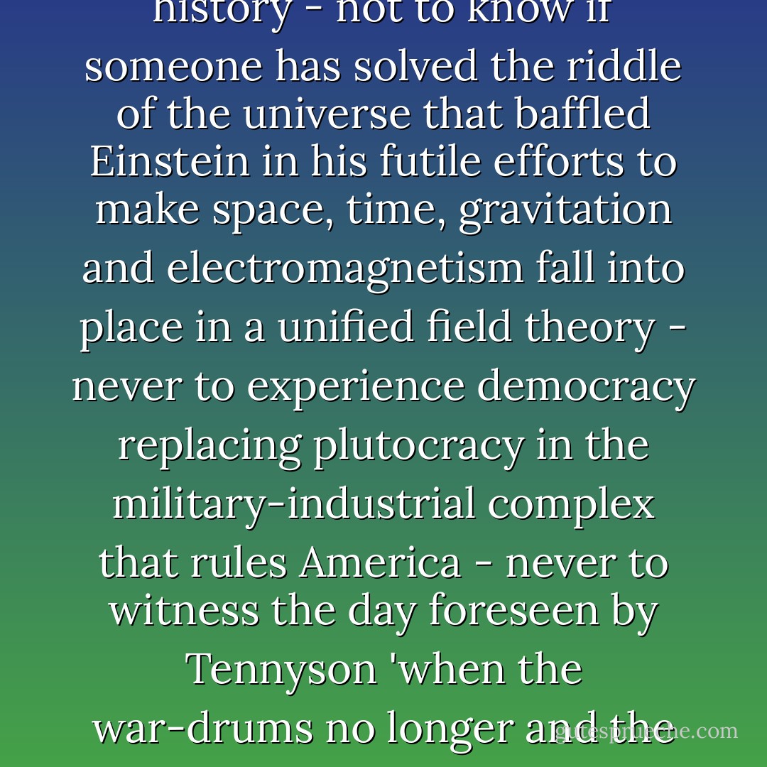I once expected to spend seven years walking around the world on foot. I walked from Mexico to Panama where the road ended before an almost uninhabited swamp called the Choco Colombiano. Even today there is no road. Perhaps it is time for me to resume my wanderings where I left off as a tropical tramp in the slums of Panama. Perhaps like Ambrose Bierce who disappeared in the desert of Sonora I may also disappear. But after being in all mankind it is hard to come to terms with oblivion - not to see hundreds of millions of Chinese with college diplomas come aboard the locomotive of history - not to know if someone has solved the riddle of the universe that baffled Einstein in his futile efforts to make space, time, gravitation and electromagnetism fall into place in a unified field theory - never to experience democracy replacing plutocracy in the military-industrial complex that rules America - never to witness the day foreseen by Tennyson 'when the war-drums no longer and the battle-flags are furled, in the parliament of man, the federation of the world.' <br /><br />I may disappear leaving behind me no worldly possessions - just a few old socks and love letters, and my windows overlooking Notre-Dame for all of you to enjoy, and my little rag and bone shop of the heart whose motto is 'Be not inhospitable to strangers lest they be angels in disguise.' I may disappear leaving no forwarding address, but for all you know I may still be walking among you on my vagabond journey around the world."<br /><br />[<a href="http://www.weis-family.org/Europe2006/april_may_2006/ragandbone.html" rel="nofollow noopener">Shakespeare  - George Whitman