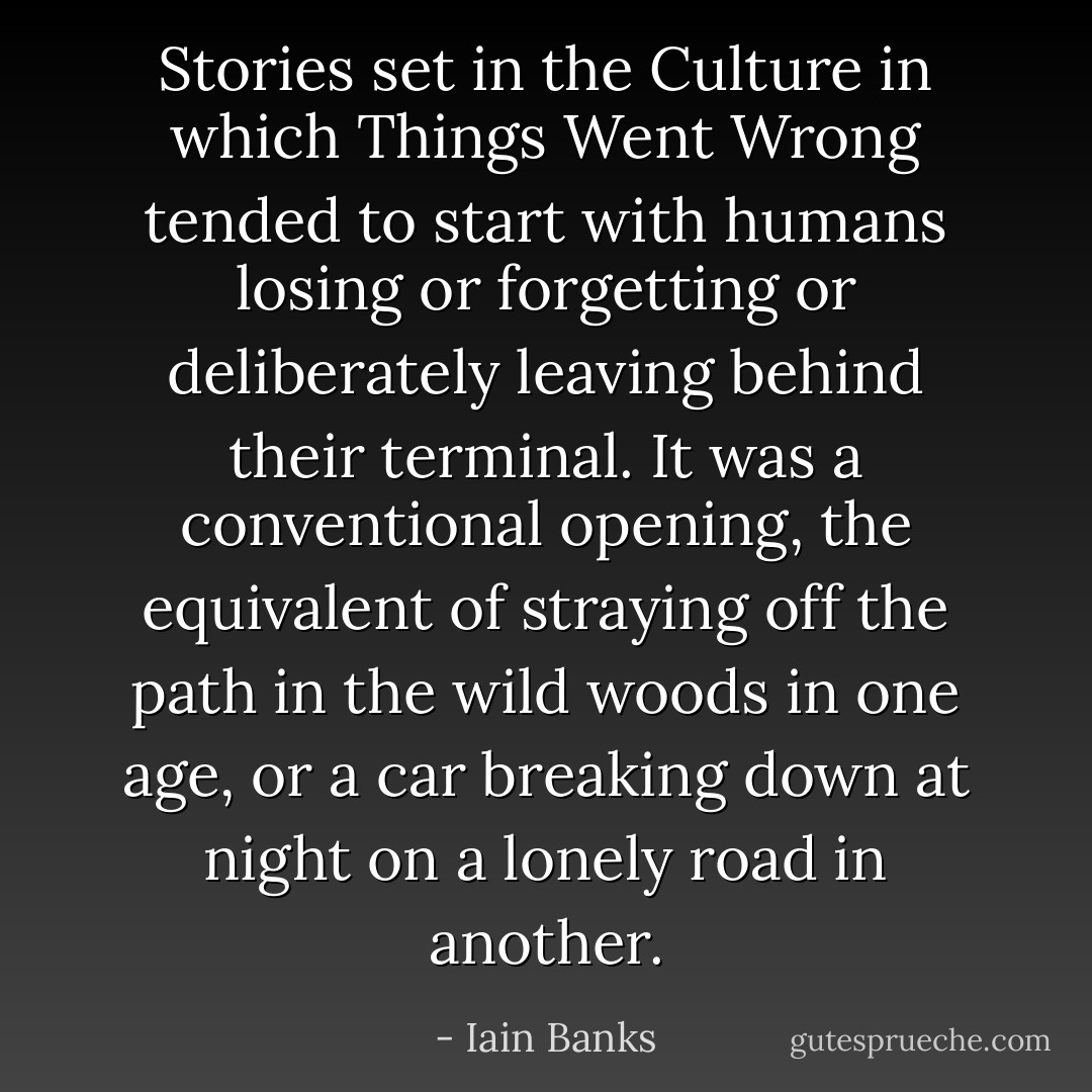 Stories set in the Culture in which Things Went Wrong tended to start with humans losing or forgetting or deliberately leaving behind their terminal. It was a conventional opening, the equivalent of straying off the path in the wild woods in one age, or a car breaking down at night on a lonely road in another. - Iain Banks