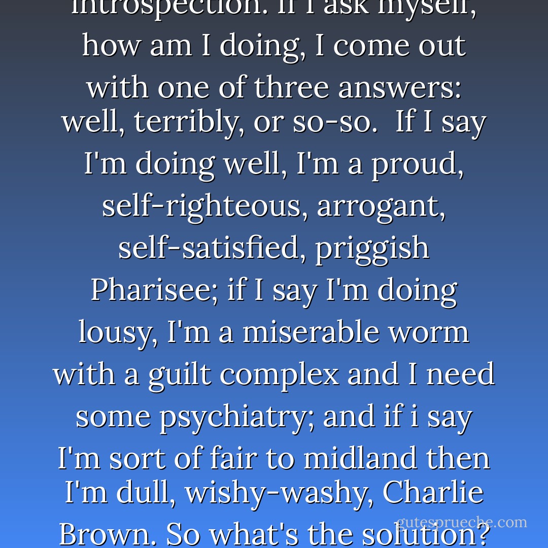 The very first step is to try to forget about the self altogether. He [C.S. Lewis] says elsewhere that that's the very definition of humility. Humility does not mean to have a low view of your self. It means to have no view of yourself. Having a low view of yourself is miserable--psychologists know that. And that's also the solution to the problem of introspection. If I ask myself, how am I doing, I come out with one of three answers: well, terribly, or so-so.<br /><br />If I say I'm doing well, I'm a proud, self-righteous, arrogant, self-satisfied, priggish Pharisee; if I say I'm doing lousy, I'm a miserable worm with a guilt complex and I need some psychiatry; and if i say I'm sort of fair to midland then I'm dull, wishy-washy, Charlie Brown. So what's the solution? Don't look at yourself. Take your temperature when you're sick, otherwise look at other people and God. They're much more interesting. The first step is to try to forget about yourself altogether. Your real self, your new self, will not come as long as you are looking for it. It will come only when you're looking for Him. - Peter Kreeft