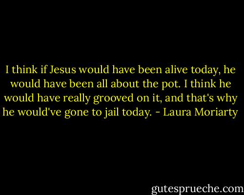 I think if Jesus would have been alive today, he would have been all about the pot. I think he would have really grooved on it, and that's why he would've gone to jail today. - Laura Moriarty