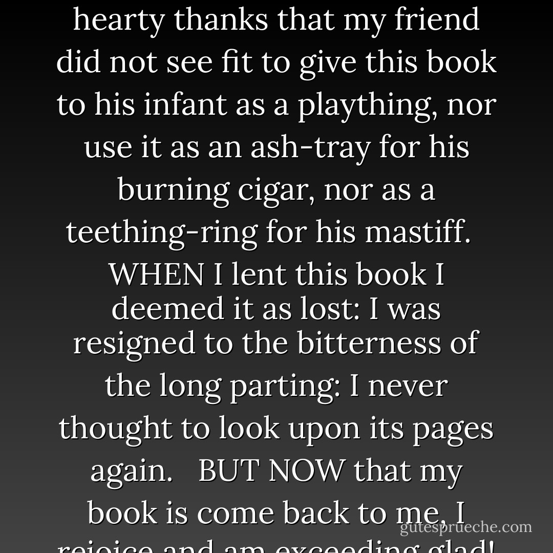 ON THE RETURN OF A BOOK<br />LENT TO A FRIEND <br /><br />I GIVE humble and hearty thanks for the safe return of this book which having endured the perils of my friend's bookcase, and the bookcases of my friend's friends, now returns to me in reasonably good condition. <br /><br />I GIVE humble and hearty thanks that my friend did not see fit to give this book to his infant as a plaything, nor use it as an ash-tray for his burning cigar, nor as a teething-ring for his mastiff. <br /><br />WHEN I lent this book I deemed it as lost: I was resigned to the bitterness of the long parting: I never thought to look upon its pages again. <br /><br />BUT NOW that my book is come back to me, I rejoice and am exceeding glad! Bring hither the fatted morocco and let us rebind the volume and set it on the shelf of honour: for this my book was lent, and is returned again. <br /><br />PRESENTLY, therefore, I may return some of the books that I myself have borrowed. - Christopher  Morley