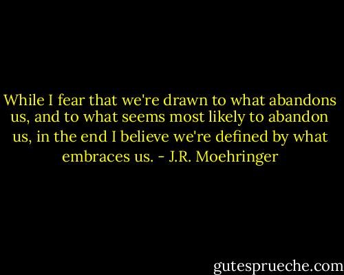While I fear that we're drawn to what abandons us, and to what seems most likely to abandon us, in the end I believe we're defined by what embraces us. - J.R. Moehringer
