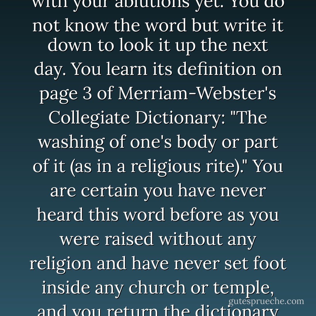 One night, after hours, you are alone and running your hands under the hot water when the voice asks if you aren't through with your ablutions yet. You do not know the word but write it down to look it up the next day. You learn its definition on page 3 of Merriam-Webster's Collegiate Dictionary: "The washing of one's body or part of it (as in a religious rite)." You are certain you have never heard this word before as you were raised without any religion and have never set foot inside any church or temple, and you return the dictionary to the shelf and vow never to play this game of counting your wounds again. - Patrick deWitt