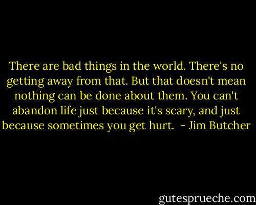 There are bad things in the world. There's no getting away from that. But that doesn't mean nothing can be done about them. You can't abandon life just because it's scary, and just because sometimes you get hurt.  - Jim Butcher