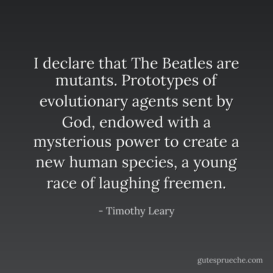 I declare that The Beatles are mutants. Prototypes of evolutionary agents sent by God, endowed with a mysterious power to create a new human species, a young race of laughing freemen. - Timothy Leary