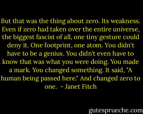 But that was the thing about zero. Its weakness. Even if zero had taken over the entire universe, the biggest fascist of all, one tiny gesture could deny it. One footprint, one atom. You didn't have to be a genius. You didn't even have to know that was what you were doing. You made a mark. You changed something. It said, "A human being passed here." And changed zero to one.  - Janet Fitch