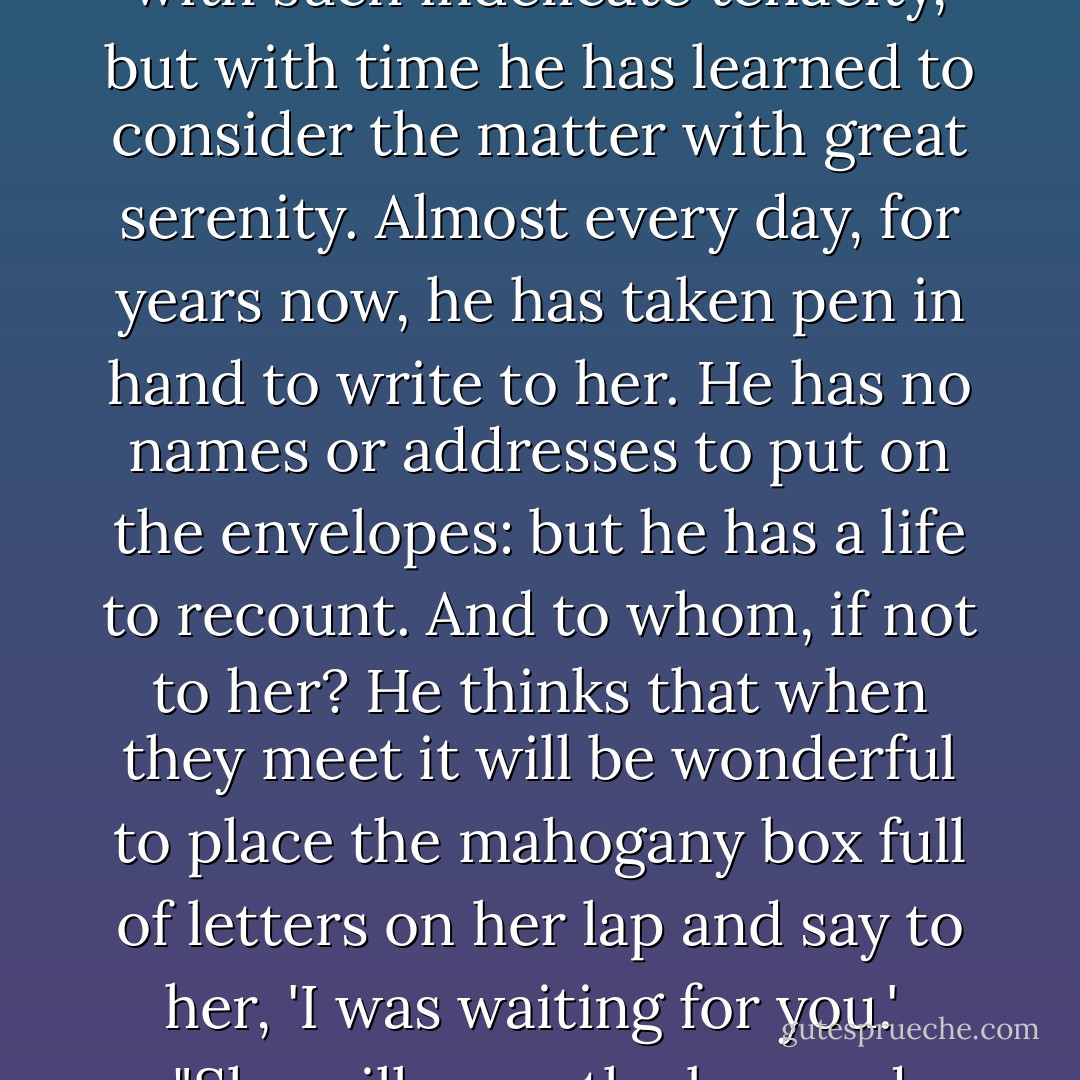 He puts down the pen, folds the sheet of paper, and slips it inside an envelope. He stands up, takes from his trunk a mahogany box, lifts the lid, lets the letter fall inside, open and unaddressed. In the box are hundreds of identical envelopes, open and unaddressed. He thinks that somewhere in the world he will meet a woman who has always been his woman. Every now and again he regrets that destiny has been so stubbornly determined to make him wait with such indelicate tenacity, but with time he has learned to consider the matter with great serenity. Almost every day, for years now, he has taken pen in hand to write to her. He has no names or addresses to put on the envelopes: but he has a life to recount. And to whom, if not to her? He thinks that when they meet it will be wonderful to place the mahogany box full of letters on her lap and say to her, 'I was waiting for you.'<br /><br />"She will open the box and slowly, when she so desires, read the letters one by one. As she works her way back up the interminable thread of blue ink she will gather up the years-- the days, the moments-- that that man, before he ever met her, had already given to her. Or perhaps more simply, she will overturn the box and astonished at that comical snowstorm of letters, she will smile, saying to that man, 'You are mad.' And she will love him forever. - Alessandro Baricco
