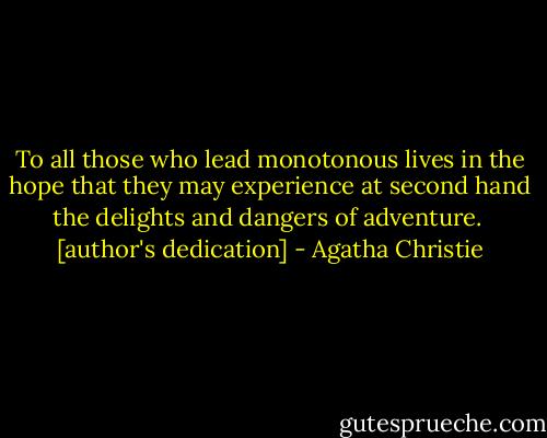 To all those who lead monotonous lives in the hope that they may experience at second hand the delights and dangers of adventure.<br /><br />[author's dedication] - Agatha Christie