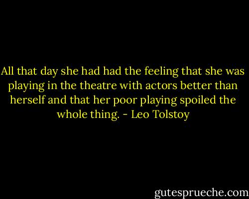 All that day she had had the feeling that she was playing in the theatre with actors better than herself and that her poor playing spoiled the whole thing. - Leo Tolstoy