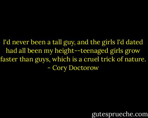 I'd never been a tall guy, and the girls I'd dated had all been my height--teenaged girls grow faster than guys, which is a cruel trick of nature. - Cory Doctorow