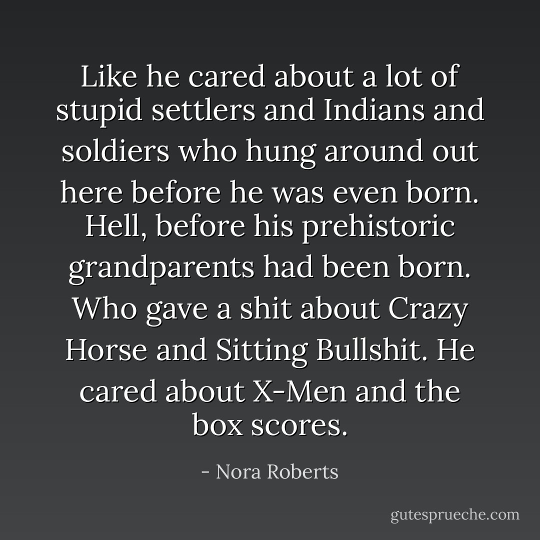 Like he cared about a lot of stupid settlers and Indians and soldiers who hung around out here before he was even born. Hell, before his prehistoric grandparents had been born.<br />Who gave a shit about Crazy Horse and Sitting Bullshit. He cared about X-Men and the box scores. - Nora Roberts