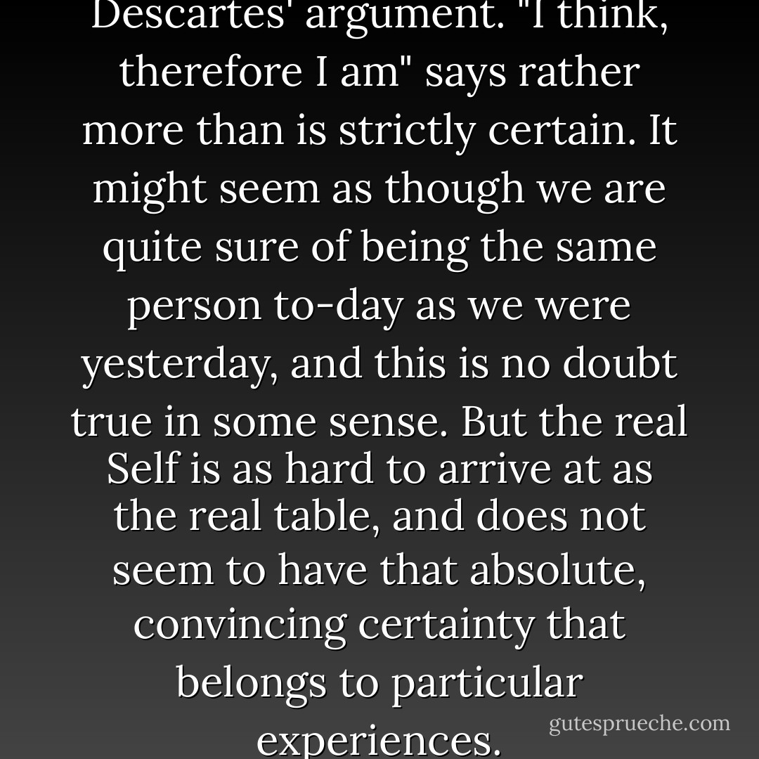 Some care is needed in using Descartes' argument. "I think, therefore I am" says rather more than is strictly certain. It might seem as though we are quite sure of being the same person to-day as we were yesterday, and this is no doubt true in some sense. But the real Self is as hard to arrive at as the real table, and does not seem to have that absolute, convincing certainty that belongs to particular experiences. - Bertrand Russell