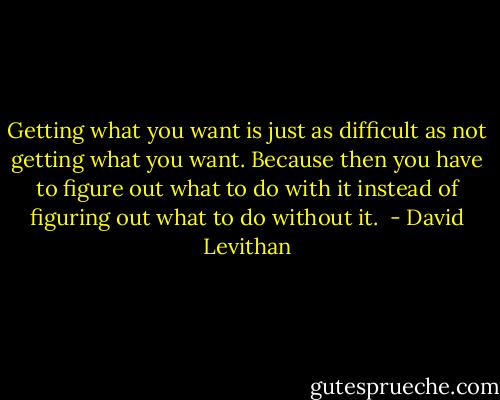 Getting what you want is just as difficult as not getting what you want. Because then you have to figure out what to do with it instead of figuring out what to do without it.  - David Levithan