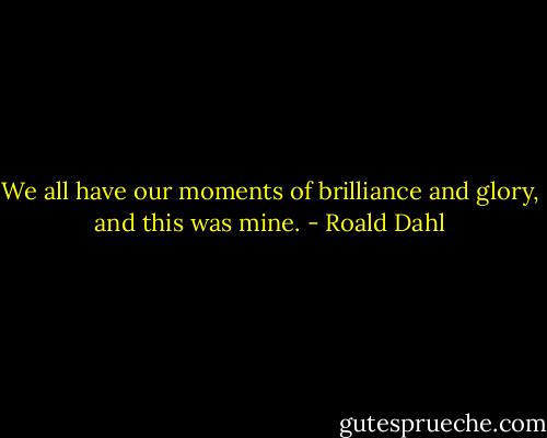 We all have our moments of brilliance and glory, and this was mine. - Roald Dahl