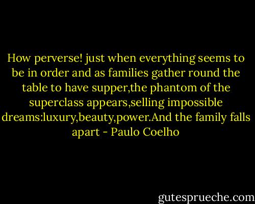 How perverse! just when everything seems to be in order and as families gather round the table to have supper,the phantom of the superclass appears,selling impossible dreams:luxury,beauty,power.And the family falls apart - Paulo Coelho
